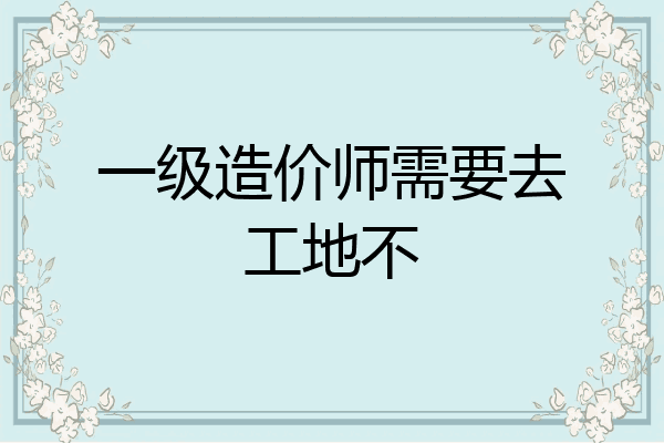 一级造价师需要去工地不