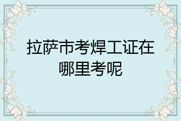 拉萨市考焊工证在哪里考呢