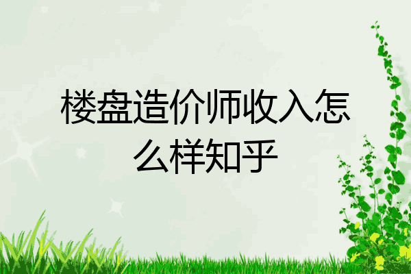 楼盘造价师收入怎么样知乎
