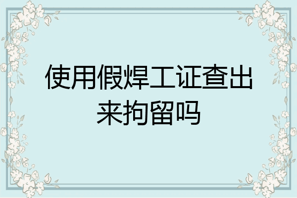 使用假焊工证查出来拘留吗