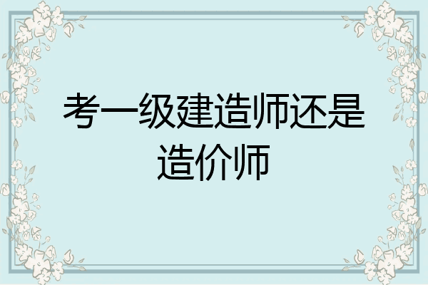 考一级建造师还是造价师