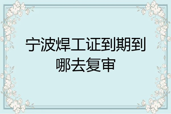 宁波焊工证到期到哪去复审