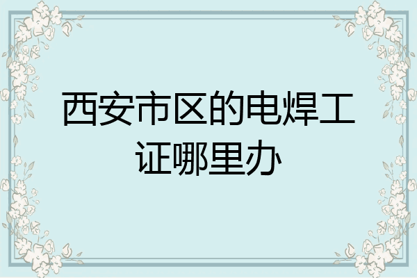 西安市区的电焊工证哪里办