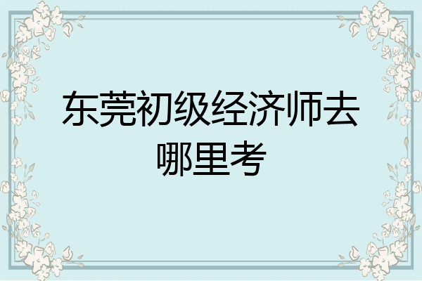 东莞初级经济师去哪里考