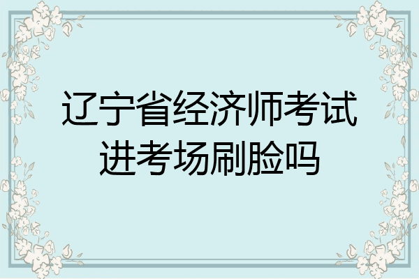 辽宁省经济师考试进考场刷脸吗