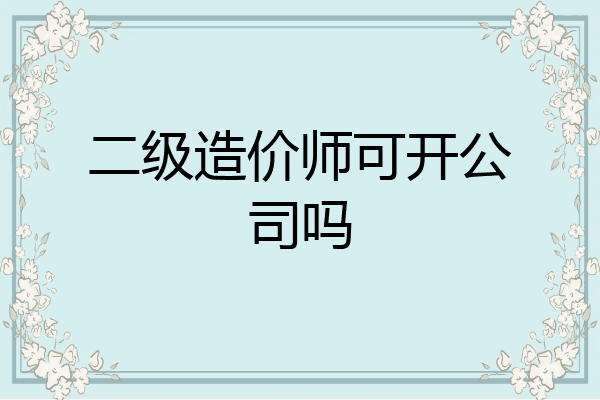 二级造价师可开公司吗