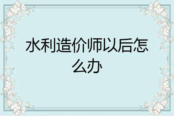 水利造价师以后怎么办