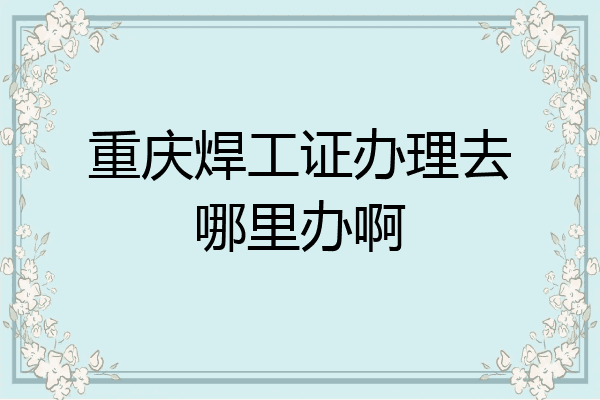重庆焊工证办理去哪里办啊