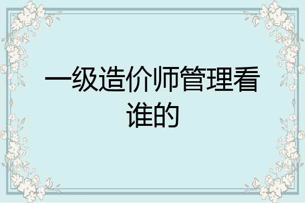 一级造价师管理看谁的