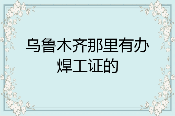 乌鲁木齐那里有办焊工证的