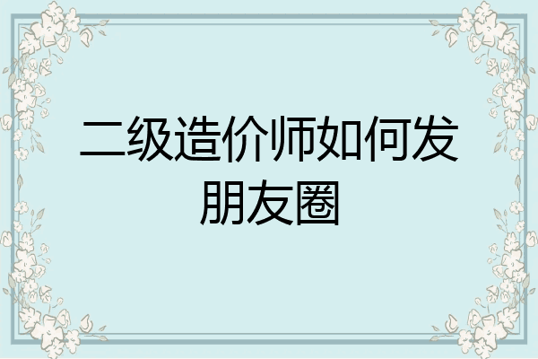 二级造价师如何发朋友圈