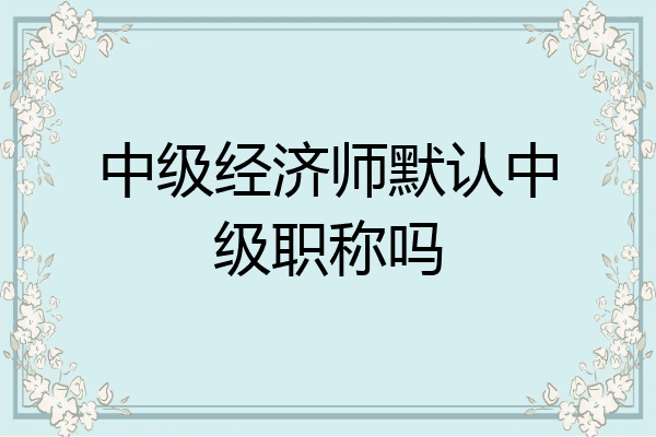中级经济师默认中级职称吗