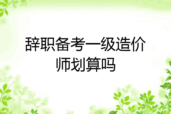辞职备考一级造价师划算吗