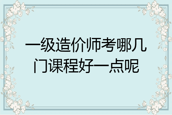 一级造价师考哪几门课程好一点呢