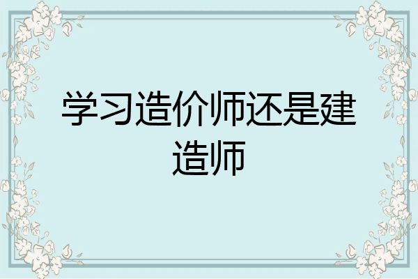 学习造价师还是建造师