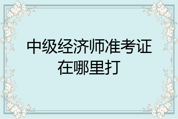中级经济师准考证在哪里打