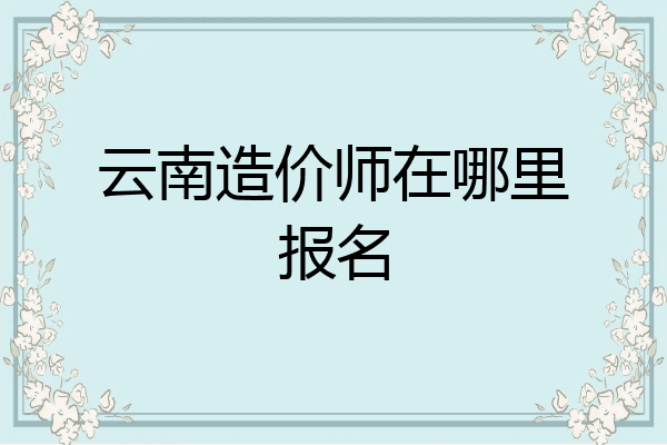 云南造价师在哪里报名