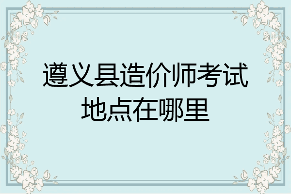 遵义县造价师考试地点在哪里