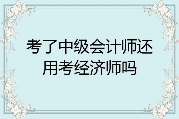 考了中级会计师还用考经济师吗