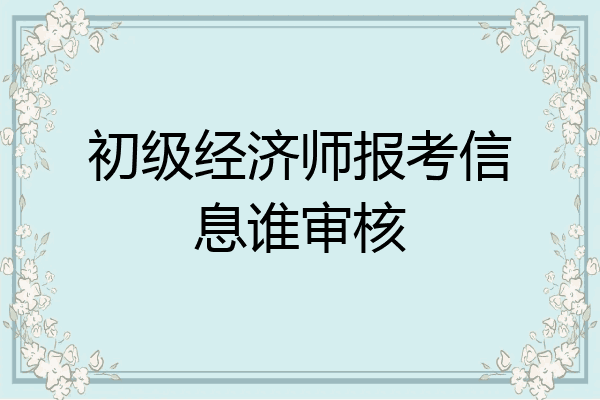 初级经济师报考信息谁审核