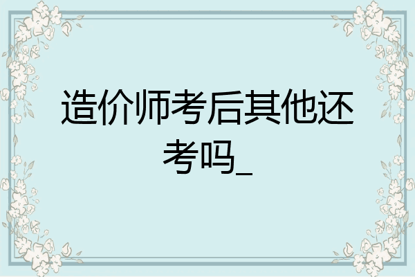 造价师考后其他还考吗_