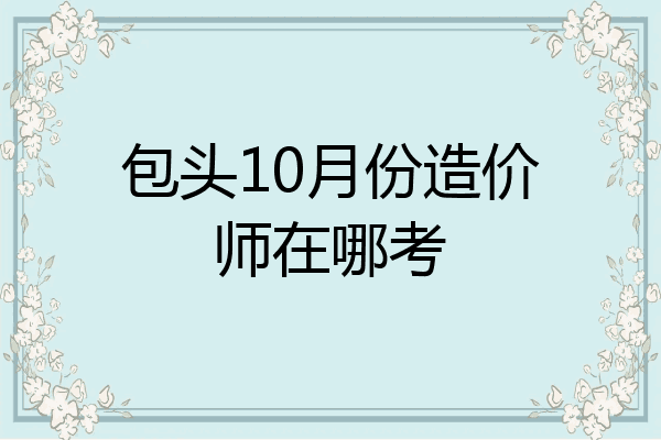 包头10月份造价师在哪考