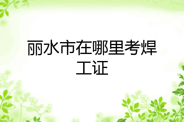 丽水市在哪里考焊工证