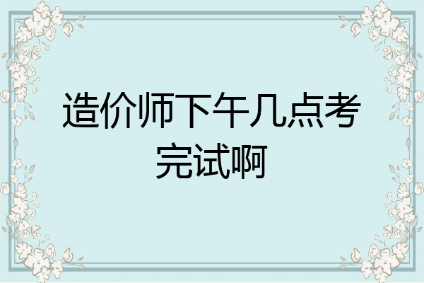 造价师下午几点考完试啊