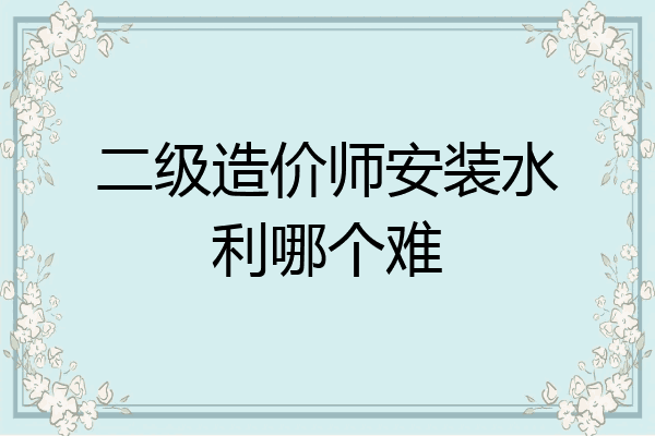 二级造价师安装水利哪个难