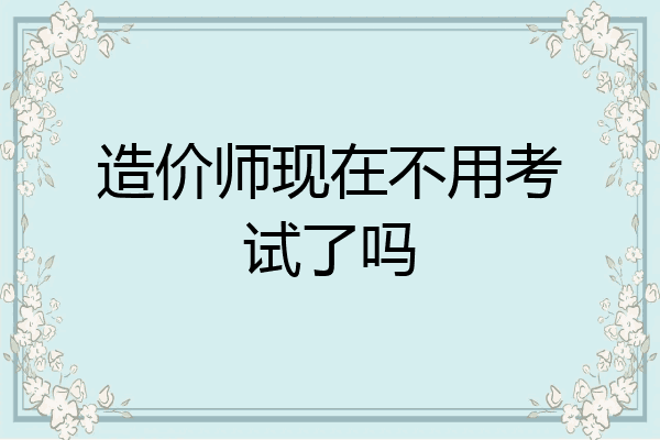 造价师现在不用考试了吗