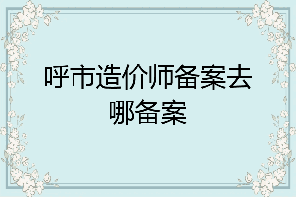 呼市造价师备案去哪备案