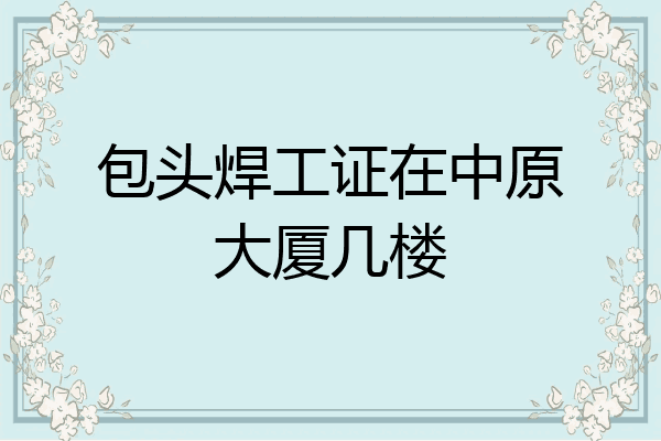 包头焊工证在中原大厦几楼