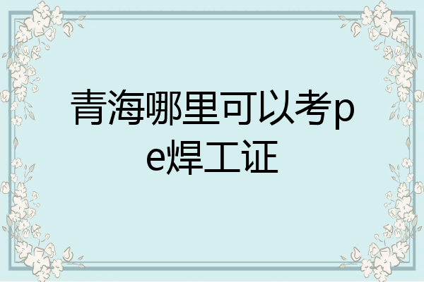 青海哪里可以考pe焊工证