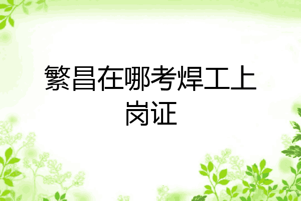 繁昌在哪考焊工上岗证