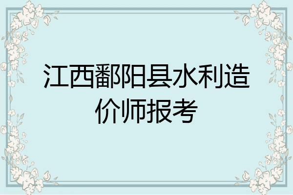 江西鄱阳县水利造价师报考
