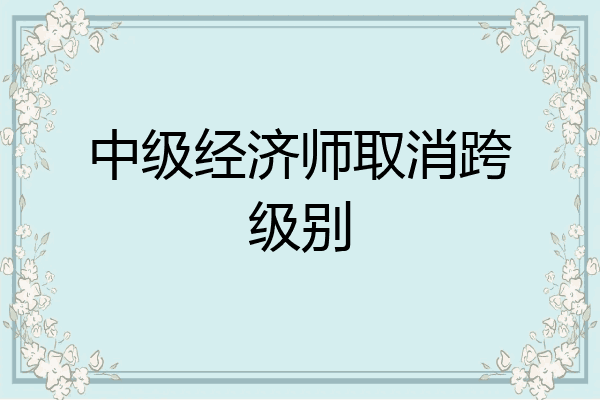 中级经济师取消跨级别