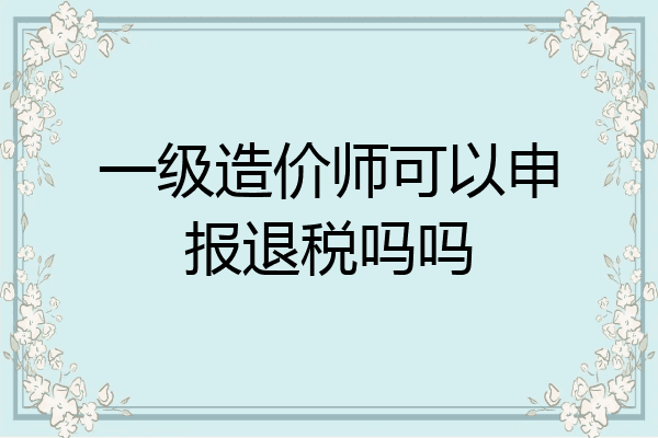 一级造价师可以申报退税吗吗