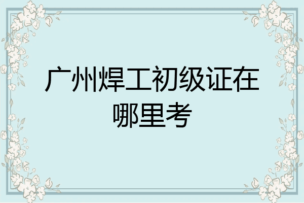广州焊工初级证在哪里考
