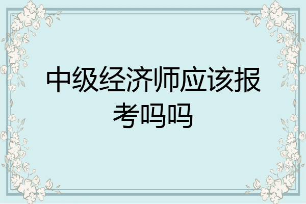 中级经济师应该报考吗吗