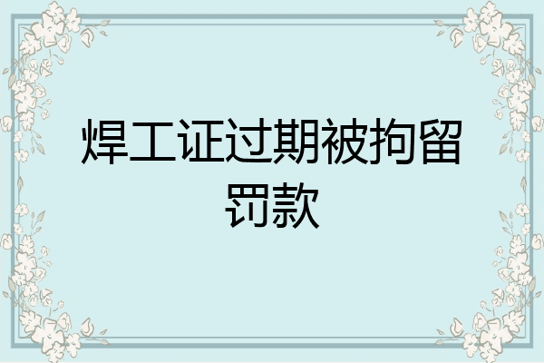 焊工证过期被拘留罚款