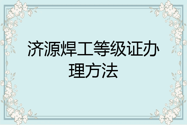济源焊工等级证办理方法