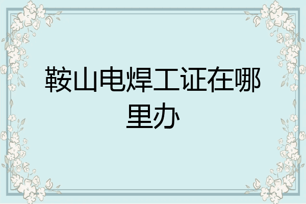 鞍山电焊工证在哪里办