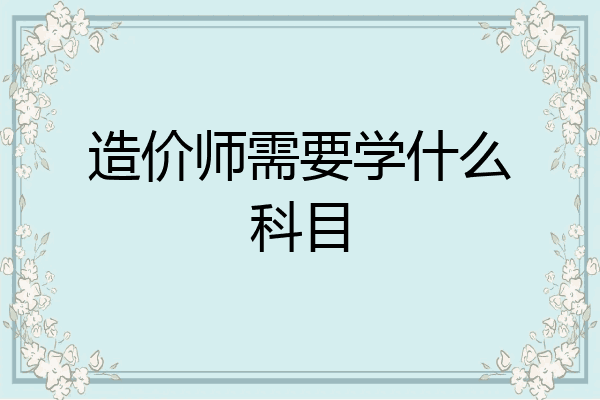 造价师需要学什么科目