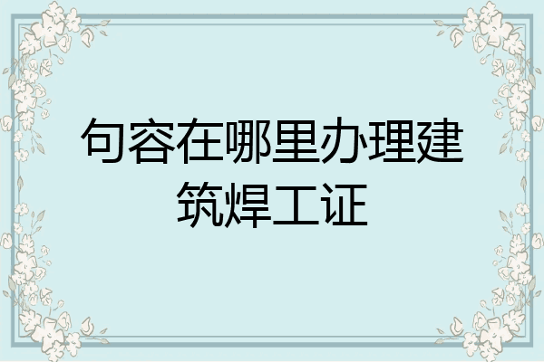 句容在哪里办理建筑焊工证