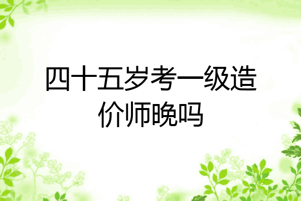 四十五岁考一级造价师晚吗