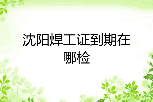 沈阳焊工证到期在哪检