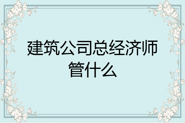 建筑公司总经济师管什么