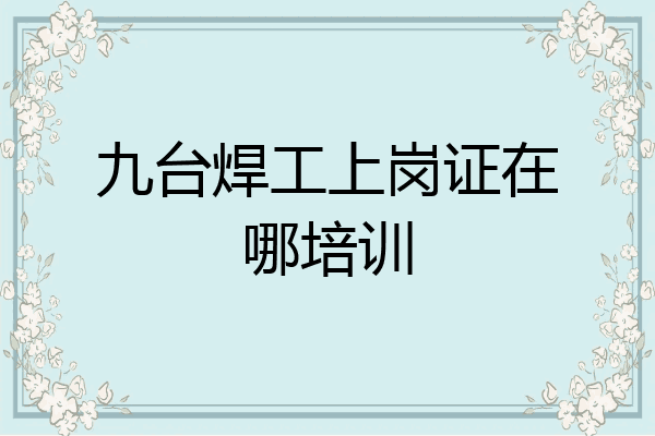 九台焊工上岗证在哪培训