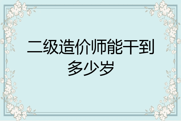 二级造价师能干到多少岁
