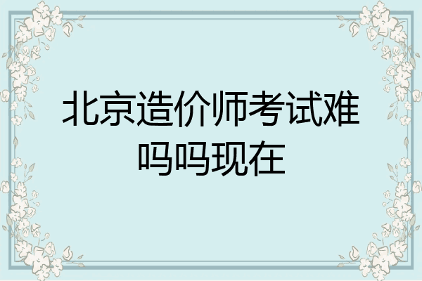 北京造价师考试难吗吗现在